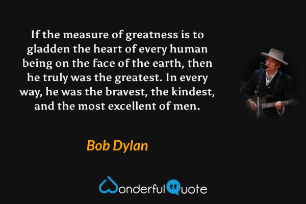 If the measure of greatness is to gladden the heart of every human being on the face of the earth, then he truly was the greatest. In every way, he was the bravest, the kindest, and the most excellent of men. - Bob Dylan quote.