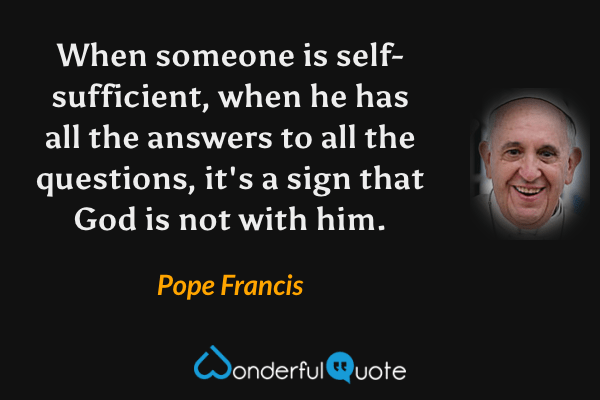 When someone is self-sufficient, when he has all the answers to all the questions, it's a sign that God is not with him. - Pope Francis quote.