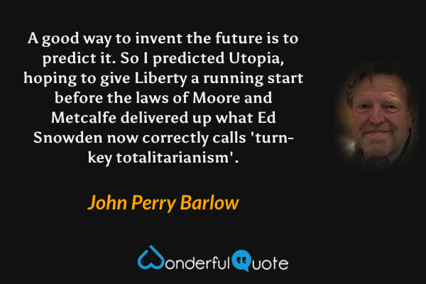A good way to invent the future is to predict it. So I predicted Utopia, hoping to give Liberty a running start before the laws of Moore and Metcalfe delivered up what Ed Snowden now correctly calls 'turn-key totalitarianism'. - John Perry Barlow quote.