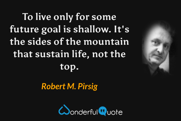 To live only for some future goal is shallow. It's the sides of the mountain that sustain life, not the top. - Robert M. Pirsig quote.