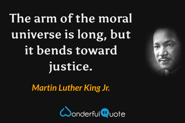 The arm of the moral universe is long, but it bends toward justice. - Martin Luther King Jr. quote.