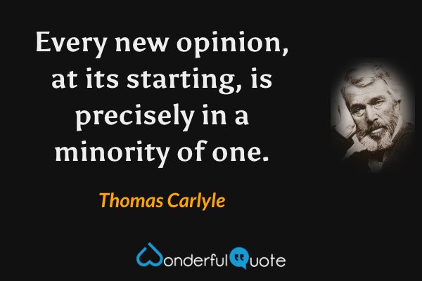 Every new opinion, at its starting, is precisely in a minority of one. - Thomas Carlyle quote.