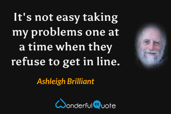 It's not easy taking my problems one at a time when they refuse to get in line. - Ashleigh Brilliant quote.