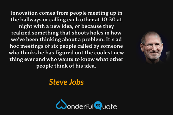 Innovation comes from people meeting up in the hallways or calling each other at 10:30 at night with a new idea, or because they realized something that shoots holes in how we've been thinking about a problem. It's ad hoc meetings of six people called by someone who thinks he has figured out the coolest new thing ever and who wants to know what other people think of his idea. - Steve Jobs quote.