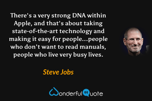 There's a very strong DNA within Apple, and that's about taking state-of-the-art technology and making it easy for people...people who don't want to read manuals, people who live very busy lives. - Steve Jobs quote.