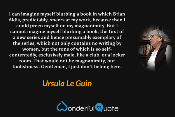 I can imagine myself blurbing a book in which Brian Aldis, predictably, sneers at my work, because then I could preen myself on my magnanimity. But I cannot imagine myself blurbing a book, the first of a new series and hence presumably exemplary of the series, which not only contains no writing by women, but the tone of which is so self-contentedly, exclusively male, like a club, or a locker room. That would not be magnanimity, but foolishness. Gentlemen, I just don't belong here. - Ursula Le Guin quote.