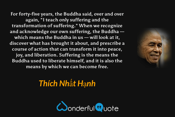For forty-five years, the Buddha said, over and over again, "I teach only suffering and the transformation of suffering." When we recognize and acknowledge our own suffering, the Buddha — which means the Buddha in us — will look at it, discover what has brought it about, and prescribe a course of action that can transform it into peace, joy, and liberation. Suffering is the means the Buddha used to liberate himself, and it is also the means by which we can become free. - Thích Nhất Hạnh quote.