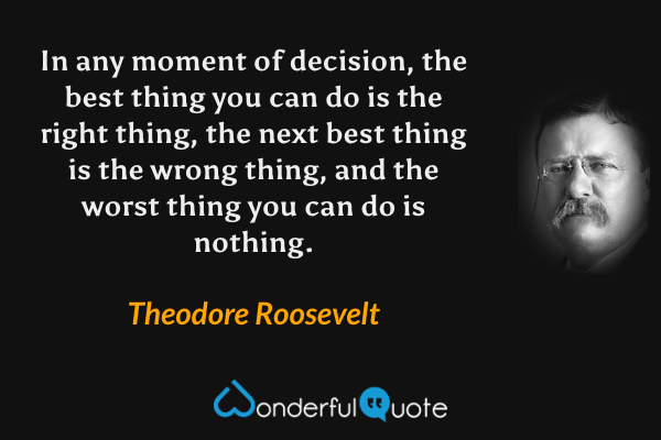 In any moment of decision, the best thing you can do is the right thing, the next best thing is the wrong thing, and the worst thing you can do is nothing. - Theodore Roosevelt quote.