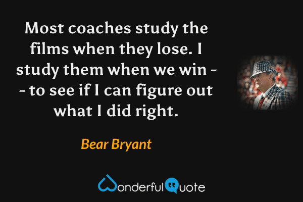 Most coaches study the films when they lose. I study them when we win -- to see if I can figure out what I did right. - Bear Bryant quote.