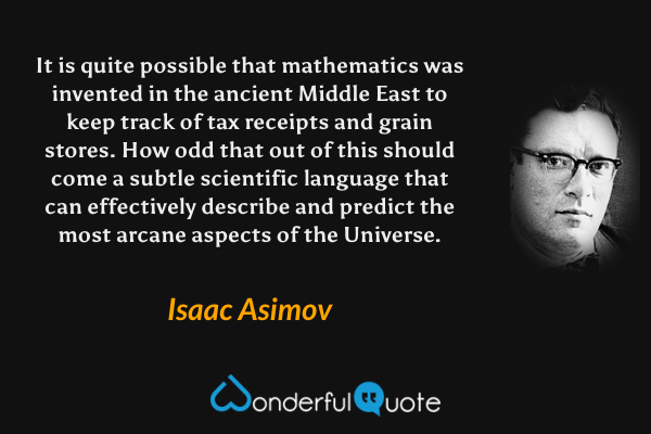 It is quite possible that mathematics was invented in the ancient Middle East to keep track of tax receipts and grain stores. How odd that out of this should come a subtle scientific language that can effectively describe and predict the most arcane aspects of the Universe. - Isaac Asimov quote.