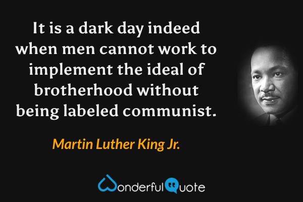 It is a dark day indeed when men cannot work to implement the ideal of brotherhood without being labeled communist. - Martin Luther King Jr. quote.