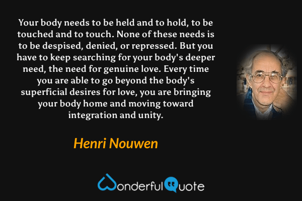 Your body needs to be held and to hold, to be touched and to touch. None of these needs is to be despised, denied, or repressed. But you have to keep searching for your body's deeper need, the need for genuine love. Every time you are able to go beyond the body's superficial desires for love, you are bringing your body home and moving toward integration and unity. - Henri Nouwen quote.