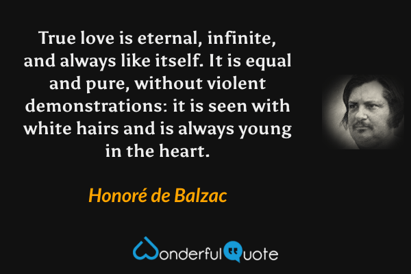 True love is eternal, infinite, and always like itself. It is equal and pure, without violent demonstrations: it is seen with white hairs and is always young in the heart. - Honoré de Balzac quote.