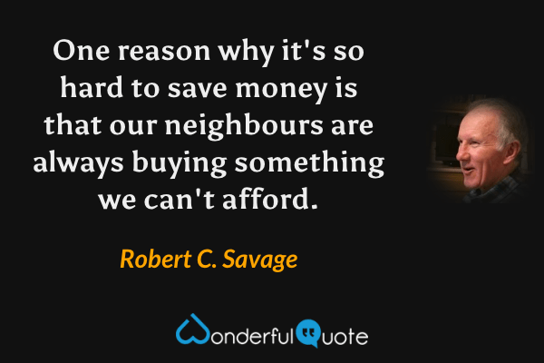 One reason why it's so hard to save money is that our neighbours are always buying something we can't afford. - Robert C. Savage quote.