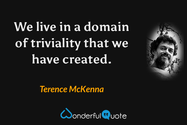 We live in a domain of triviality that we have created. - Terence McKenna quote.