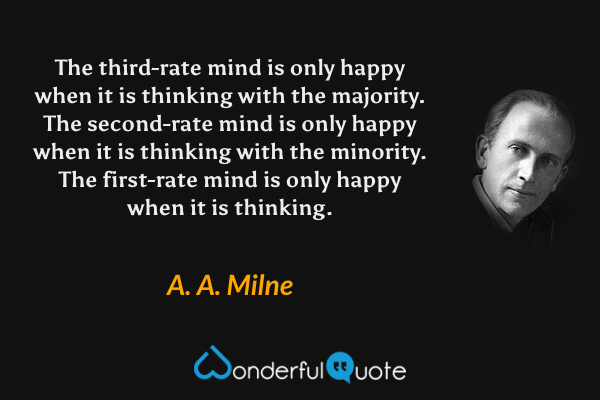 The third-rate mind is only happy when it is thinking with the majority. The second-rate mind is only happy when it is thinking with the minority. The first-rate mind is only happy when it is thinking. - A. A. Milne quote.