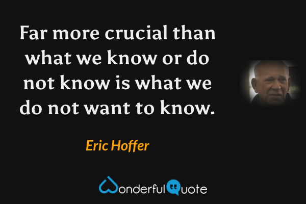 Far more crucial than what we know or do not know is what we do not want to know. - Eric Hoffer quote.