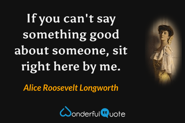 If you can't say something good about someone, sit right here by me. - Alice Roosevelt Longworth quote.