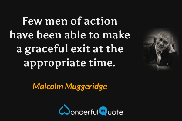 Few men of action have been able to make a graceful exit at the appropriate time. - Malcolm Muggeridge quote.