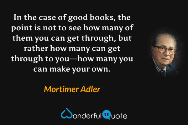 In the case of good books, the point is not to see how many of them you can get through, but rather how many can get through to you—how many you can make your own. - Mortimer Adler quote.