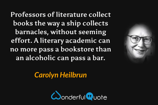 Professors of literature collect books the way a ship collects barnacles, without seeming effort.  A literary academic can no more pass a bookstore than an alcoholic can pass a bar. - Carolyn Heilbrun quote.