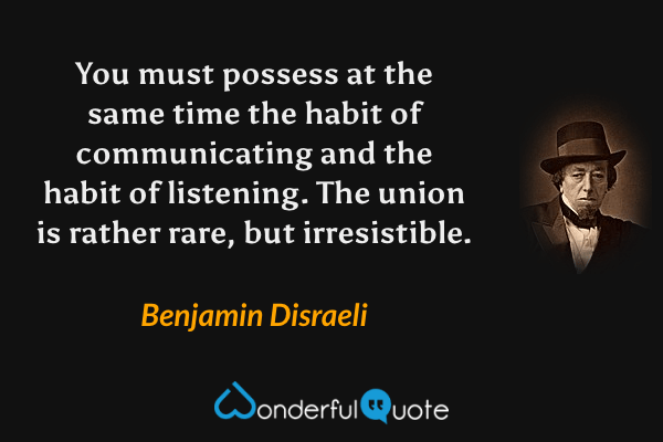 You must possess at the same time the habit of communicating and the habit of listening. The union is rather rare, but irresistible. - Benjamin Disraeli quote.