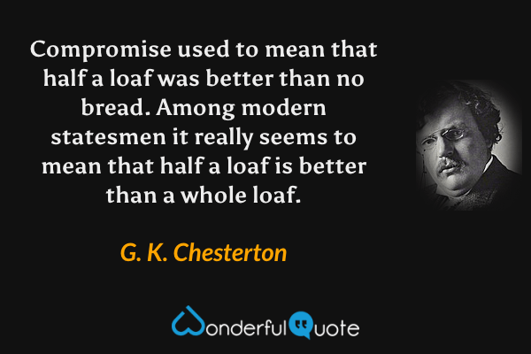 Compromise used to mean that half a loaf was better than no bread. Among modern statesmen it really seems to mean that half a loaf is better than a whole loaf. - G. K. Chesterton quote.