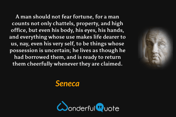 A man should not fear fortune, for a man counts not only chattels, property, and high office, but even his body, his eyes, his hands, and everything whose use makes life dearer to us, nay, even his very self, to be things whose possession is uncertain; he lives as though he had borrowed them, and is ready to return them cheerfully whenever they are claimed. - Seneca quote.