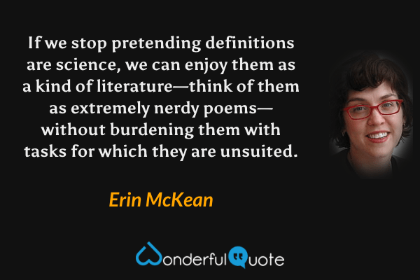 If we stop pretending definitions are science, we can enjoy them as a kind of literature—think of them as extremely nerdy poems—without burdening them with tasks for which they are unsuited. - Erin McKean quote.