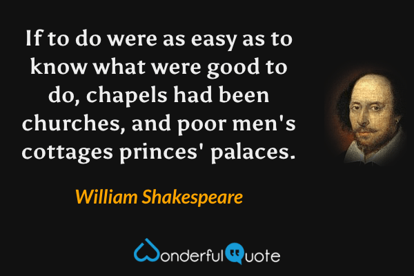 If to do were as easy as to know what were good to do, chapels had been churches, and poor men's cottages princes' palaces. - William Shakespeare quote.