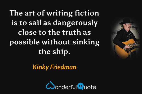 The art of writing fiction is to sail as dangerously close to the truth as possible without sinking the ship. - Kinky Friedman quote.