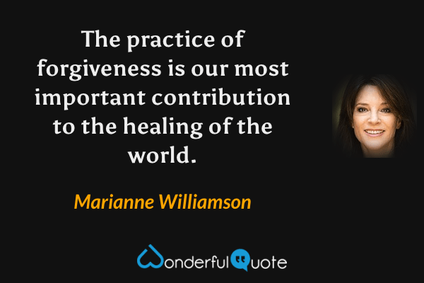 The practice of forgiveness is our most important contribution to the healing of the world. - Marianne Williamson quote.