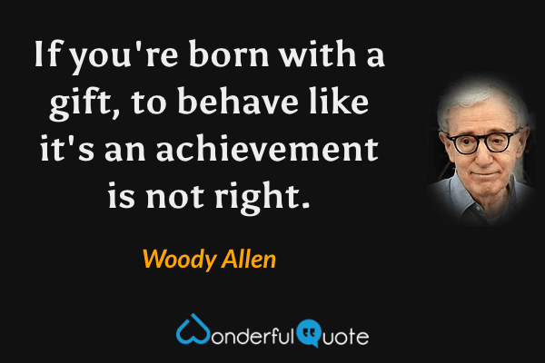 If you're born with a gift, to behave like it's an achievement is not right. - Woody Allen quote.