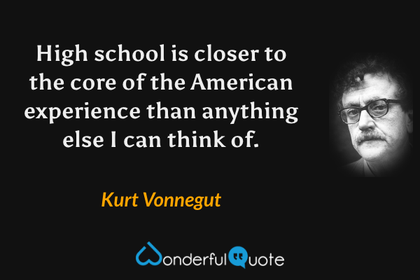 High school is closer to the core of the American experience than anything else I can think of. - Kurt Vonnegut quote.