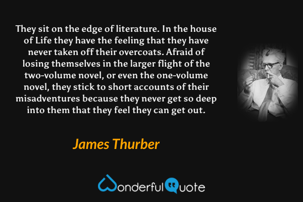 They sit on the edge of literature.  In the house of Life they have the feeling that they have never taken off their overcoats.  Afraid of losing themselves in the larger flight of the two-volume novel, or even the one-volume novel, they stick to short accounts of their misadventures because they never get so deep into them that they feel they can get out. - James Thurber quote.
