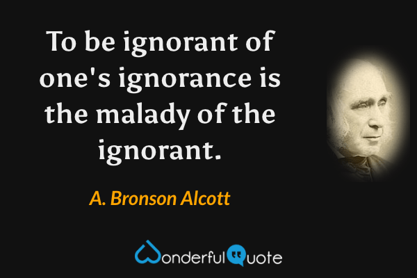 To be ignorant of one's ignorance is the malady of the ignorant. - A. Bronson Alcott quote.