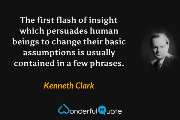The first flash of insight which persuades human beings to change their basic assumptions is usually contained in a few phrases. - Kenneth Clark quote.