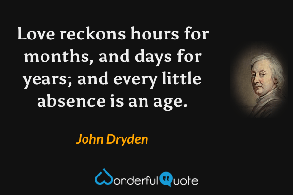 Love reckons hours for months, and days for years; and every little absence is an age. - John Dryden quote.
