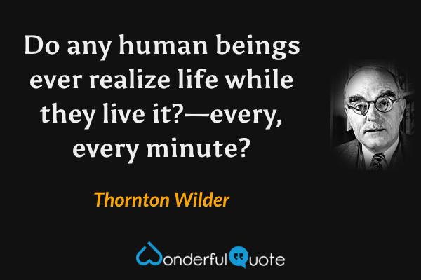 Do any human beings ever realize life while they live it?—every, every minute? - Thornton Wilder quote.