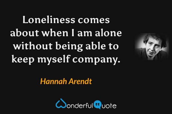 Loneliness comes about when I am alone without being able to keep myself company. - Hannah Arendt quote.