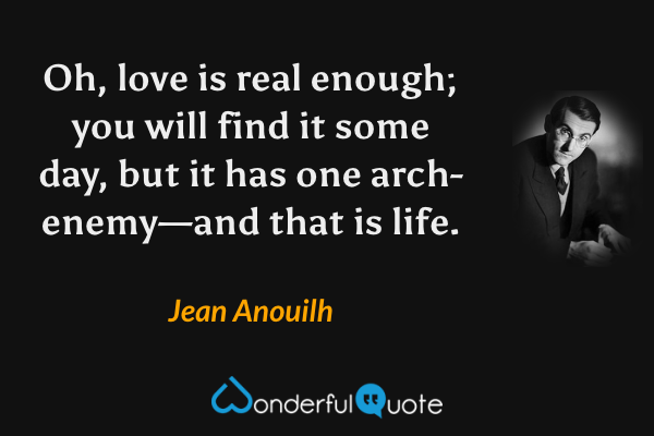 Oh, love is real enough; you will find it some day, but it has one arch-enemy—and that is life. - Jean Anouilh quote.