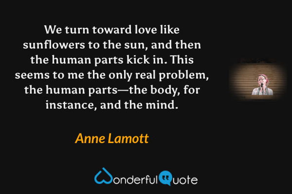 We turn toward love like sunflowers to the sun, and then the human parts kick in.  This seems to me the only real problem, the human parts—the body, for instance, and the mind. - Anne Lamott quote.