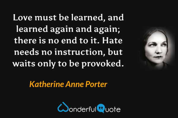 Love must be learned, and learned again and again; there is no end to it.  Hate needs no instruction, but waits only to be provoked. - Katherine Anne Porter quote.