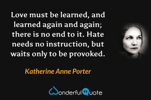 Love must be learned, and learned again and again; there is no end to it. Hate needs no instruction, but waits only to be provoked. - Katherine Anne Porter quote.