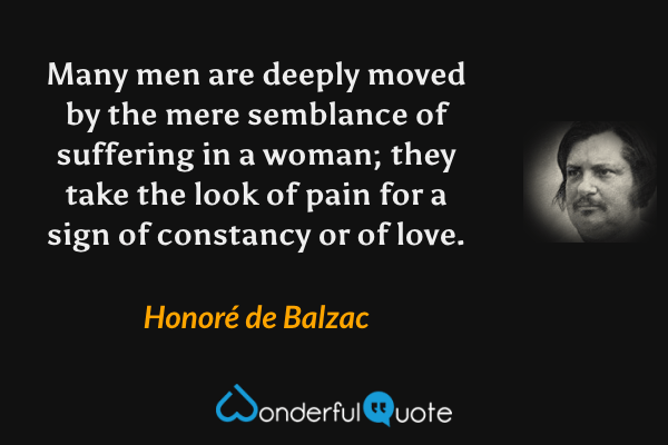 Many men are deeply moved by the mere semblance of suffering in a woman; they take the look of pain for a sign of constancy or of love. - Honoré de Balzac quote.