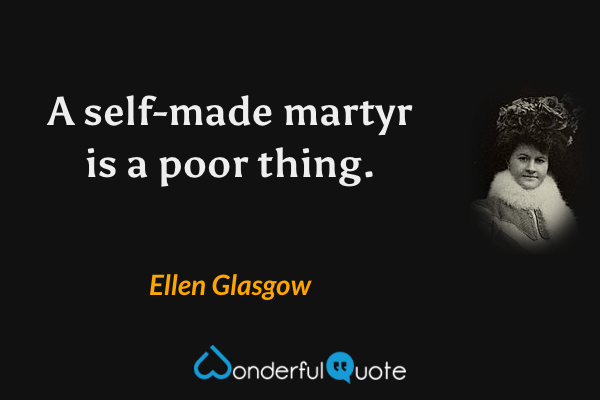 A self-made martyr is a poor thing. - Ellen Glasgow quote.