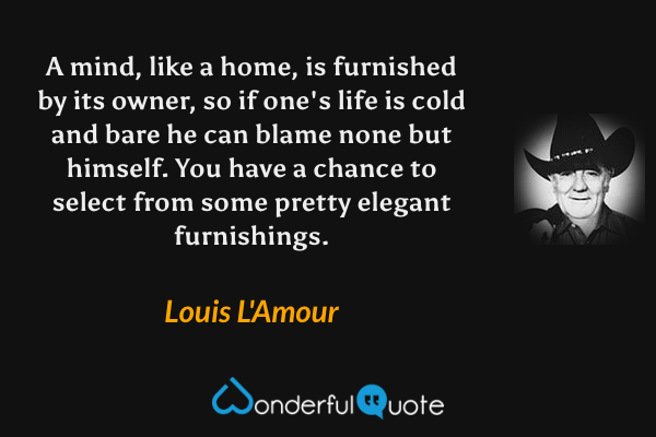 A mind, like a home, is furnished by its owner, so if one's life is cold and bare he can blame none but himself.  You have a chance to select from some pretty elegant furnishings. - Louis L'Amour quote.