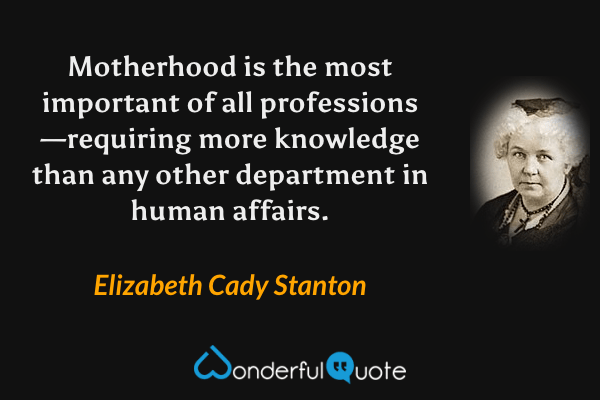 Motherhood is the most important of all professions—requiring  more knowledge than any other department in human affairs. - Elizabeth Cady Stanton quote.