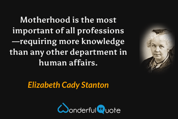 Motherhood is the most important of all professions—requiring more knowledge than any other department in human affairs. - Elizabeth Cady Stanton quote.