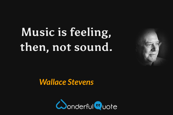 Music is feeling, then, not sound. - Wallace Stevens quote.